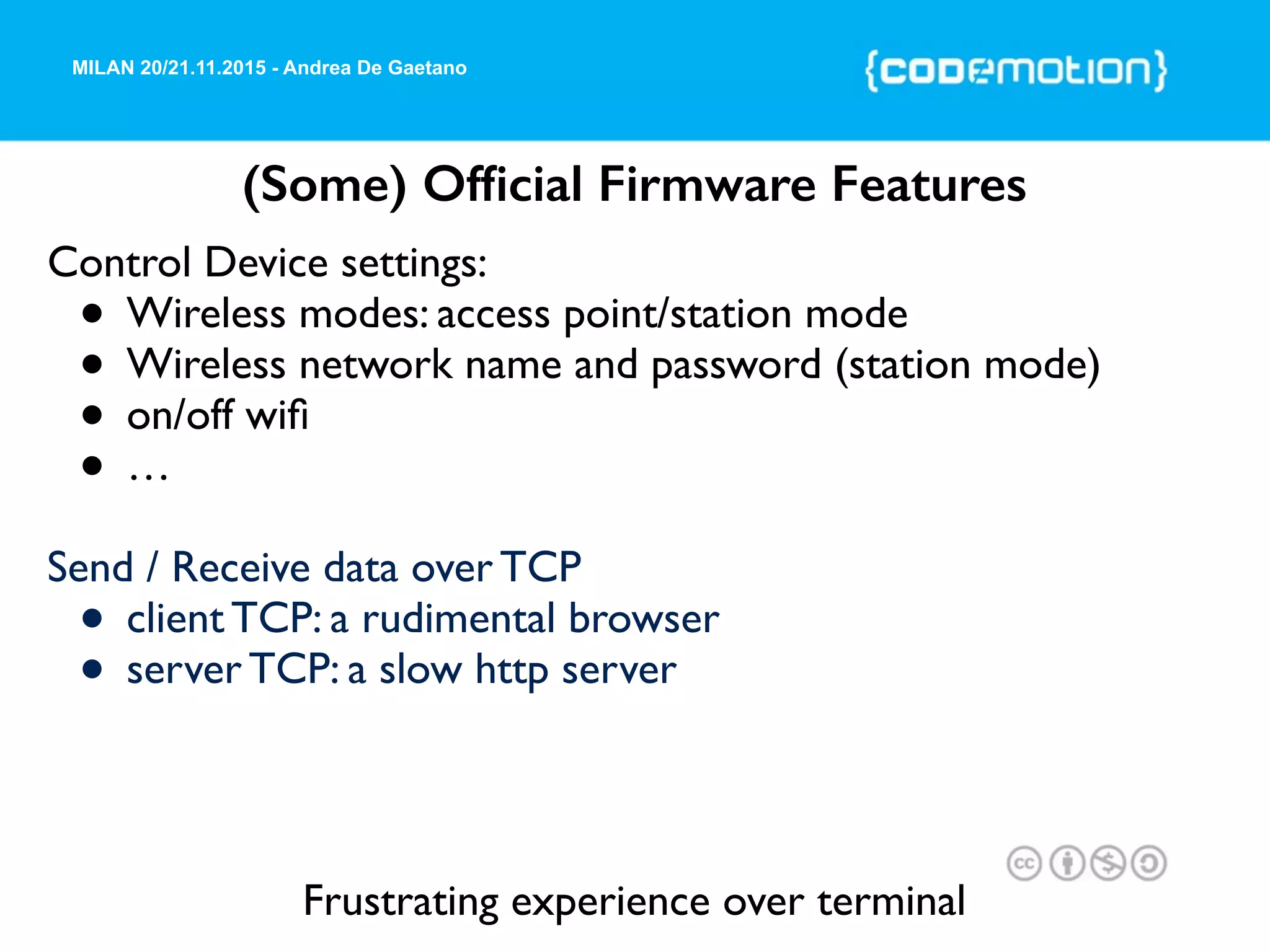 MILAN 20/21.11.2015 - Andrea De Gaetano
(Some) Ofﬁcial Firmware Features
Control Device settings:
• Wireless modes: access point/station mode
• Wireless network name and password (station mode)
• on/off wiﬁ
• …
Send / Receive data over TCP
• client TCP: a rudimental browser
• server TCP: a slow http server
Frustrating experience over terminal
 
