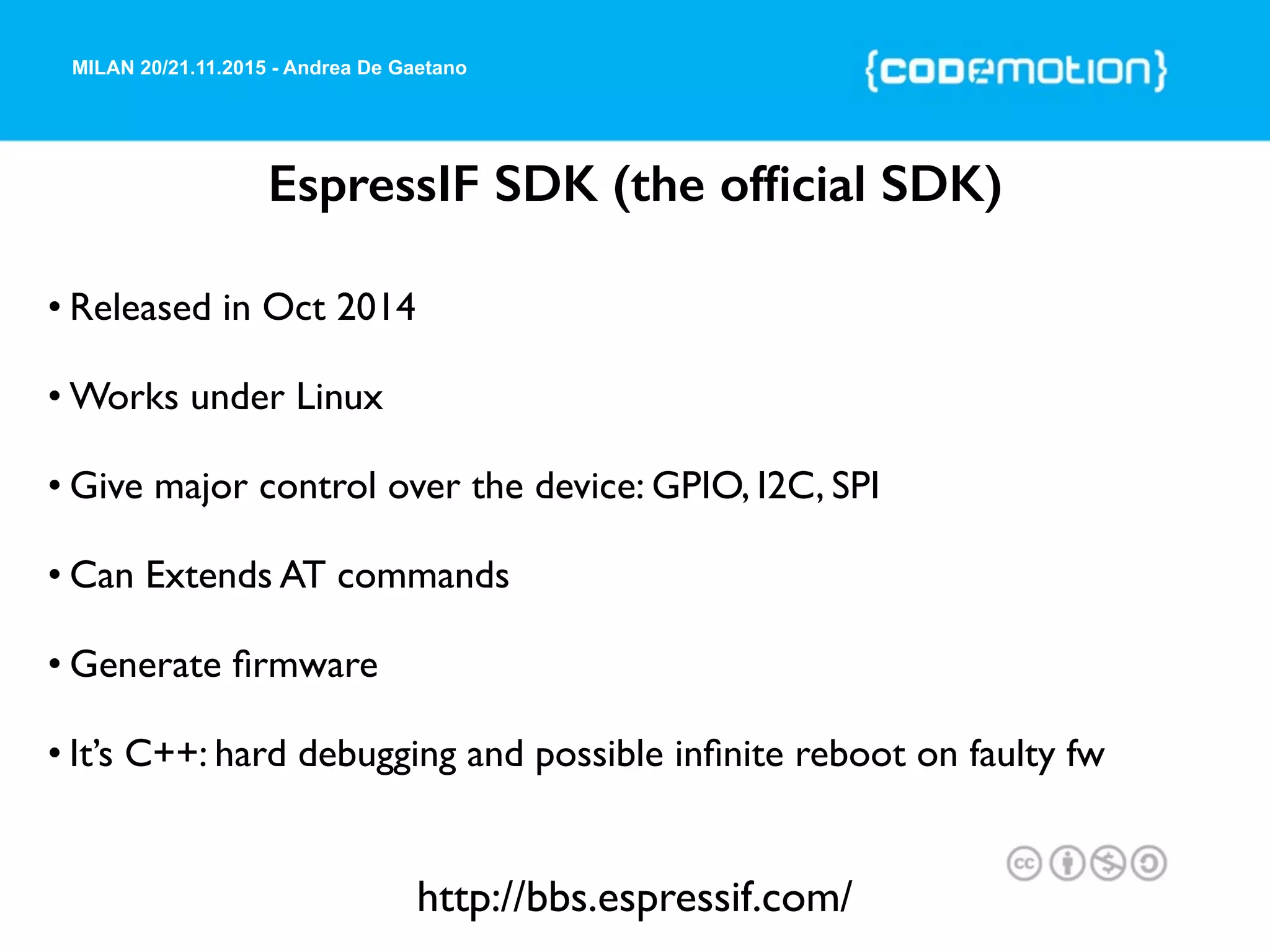 MILAN 20/21.11.2015 - Andrea De Gaetano
EspressIF SDK (the ofﬁcial SDK)
• Released in Oct 2014
• Works under Linux
• Give major control over the device: GPIO, I2C, SPI
• Can Extends AT commands
• Generate ﬁrmware
• It’s C++: hard debugging and possible inﬁnite reboot on faulty fw
http://bbs.espressif.com/
 