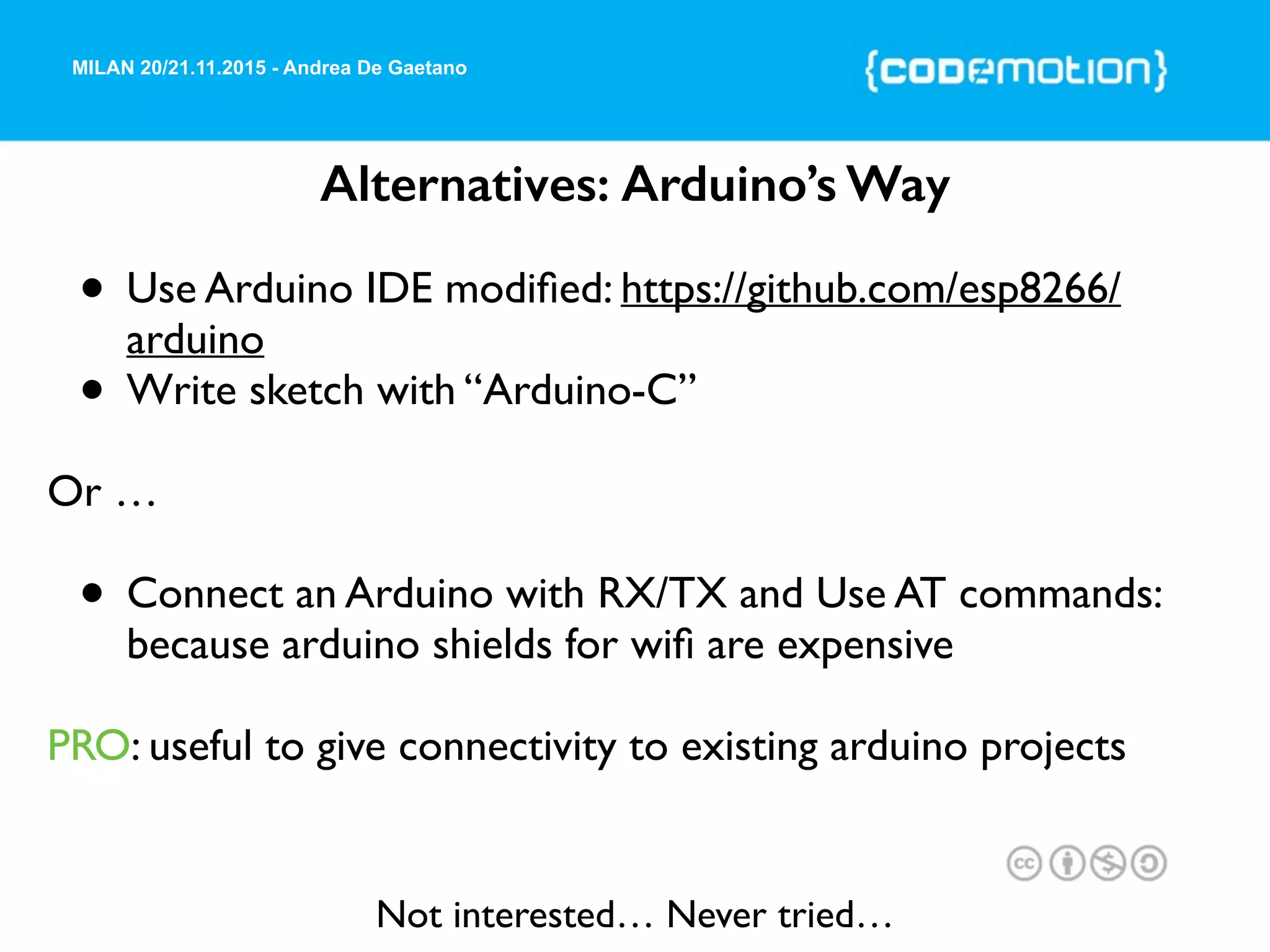 MILAN 20/21.11.2015 - Andrea De Gaetano
Alternatives: Arduino’s Way
• Use Arduino IDE modiﬁed: https://github.com/esp8266/
arduino
• Write sketch with “Arduino-C”
Or …
• Connect an Arduino with RX/TX and Use AT commands:
because arduino shields for wiﬁ are expensive
PRO: useful to give connectivity to existing arduino projects
Not interested… Never tried…
 