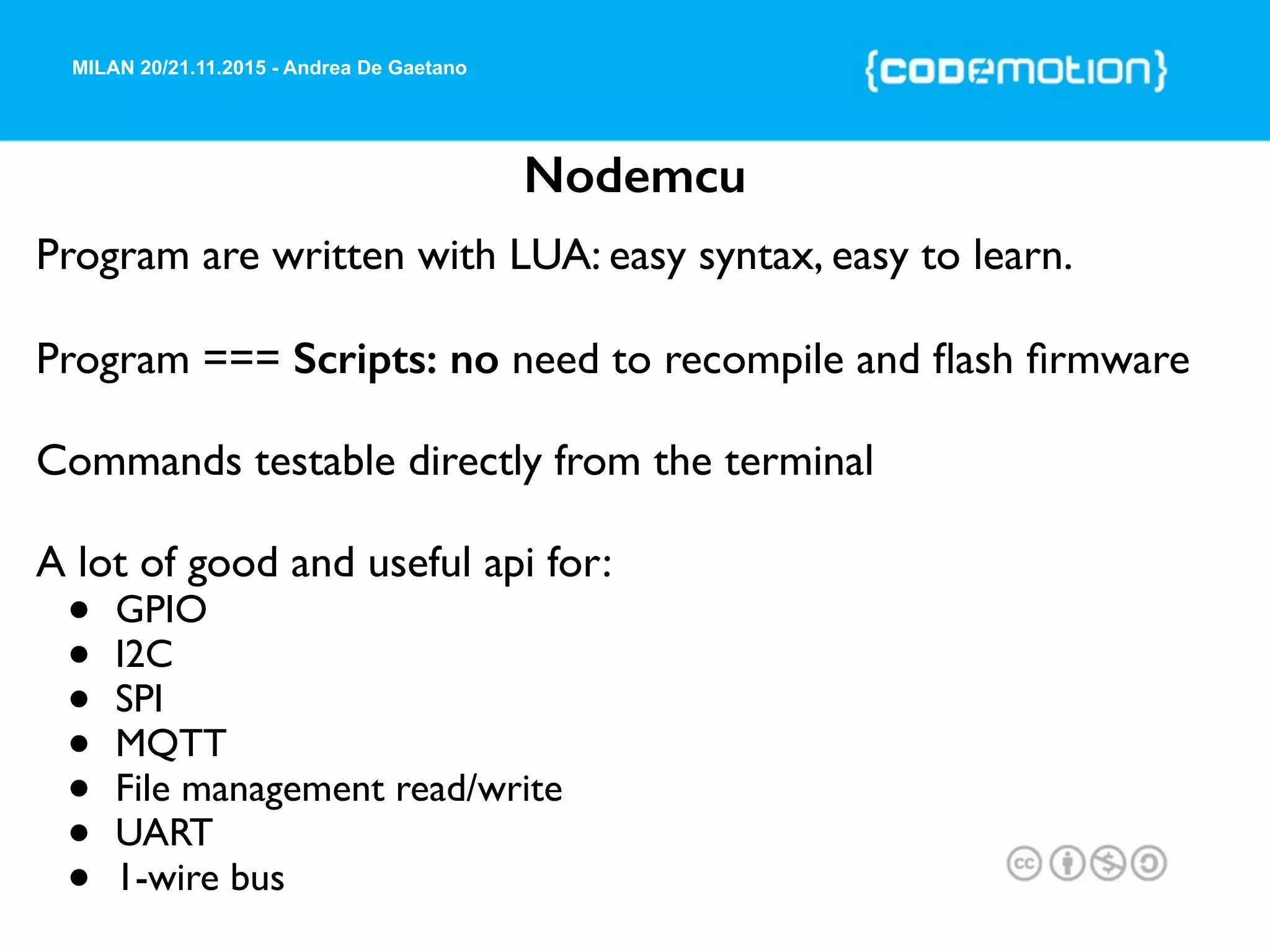 MILAN 20/21.11.2015 - Andrea De Gaetano
Nodemcu
Program are written with LUA: easy syntax, easy to learn.
Program === Scripts: no need to recompile and ﬂash ﬁrmware
Commands testable directly from the terminal
A lot of good and useful api for:
• GPIO
• I2C
• SPI
• MQTT
• File management read/write
• UART
• 1-wire bus
 