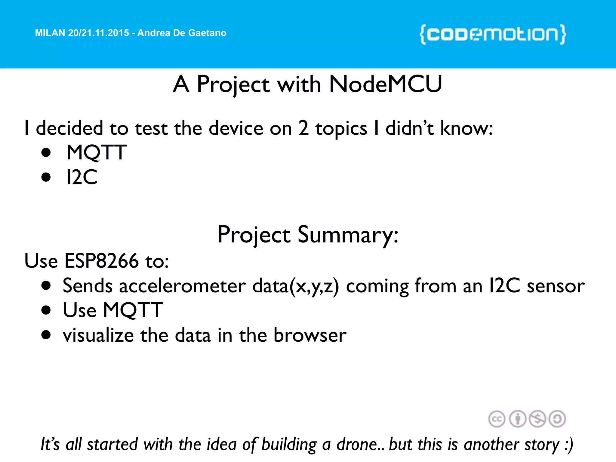 MILAN 20/21.11.2015 - Andrea De Gaetano
A Project with NodeMCU
It’s all started with the idea of building a drone.. but this is another story :)
I decided to test the device on 2 topics I didn’t know:
• MQTT
• I2C
Project Summary:
Use ESP8266 to:
• Sends accelerometer data(x,y,z) coming from an I2C sensor
• Use MQTT
• visualize the data in the browser
 