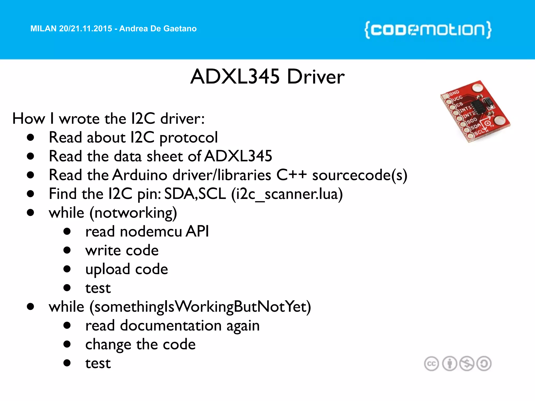 MILAN 20/21.11.2015 - Andrea De Gaetano
ADXL345 Driver
How I wrote the I2C driver:
• Read about I2C protocol
• Read the data sheet of ADXL345
• Read the Arduino driver/libraries C++ sourcecode(s)
• Find the I2C pin: SDA,SCL (i2c_scanner.lua)
• while (notworking)
• read nodemcu API
• write code
• upload code
• test
• while (somethingIsWorkingButNotYet)
• read documentation again
• change the code
• test
 