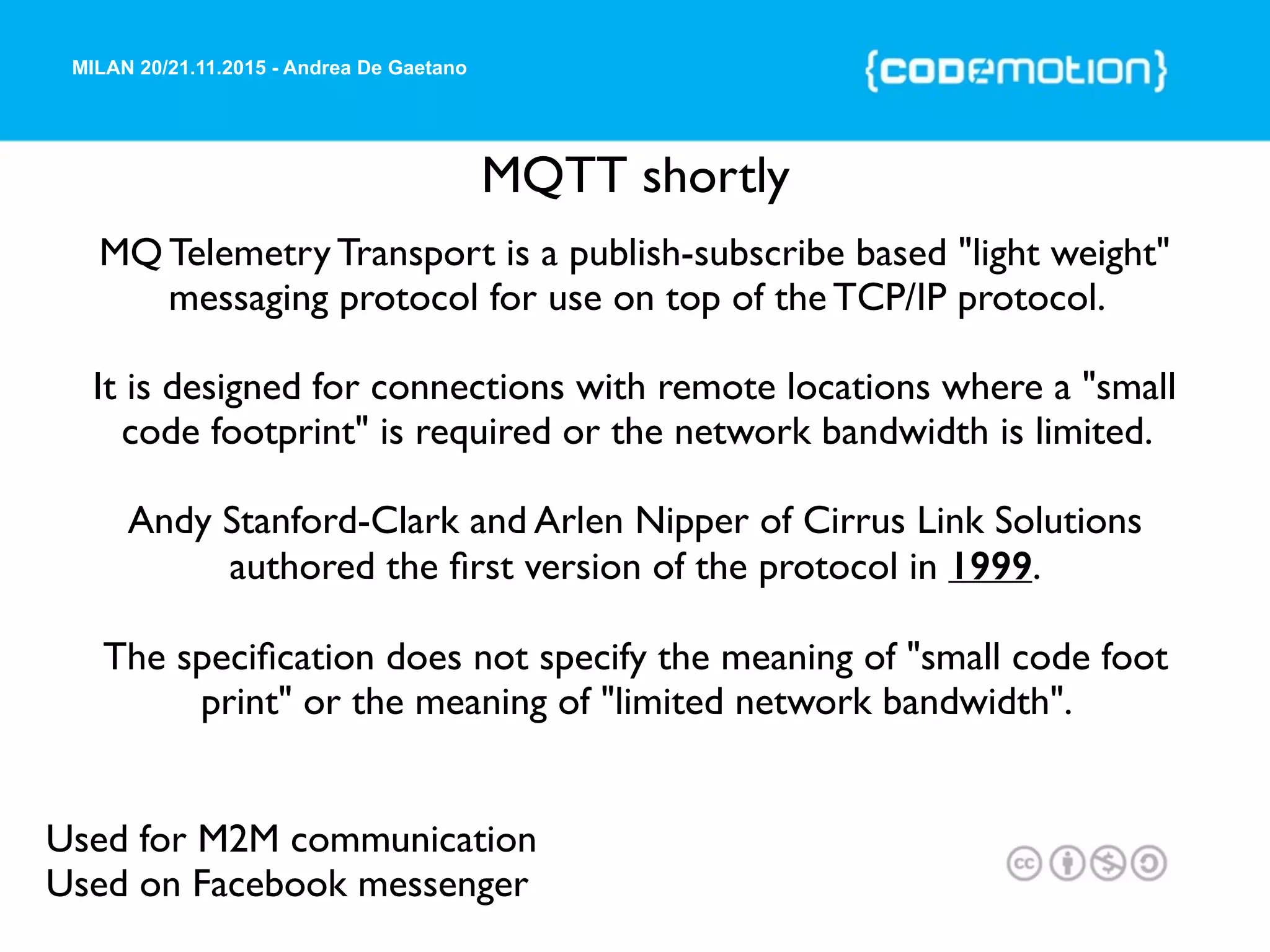 MILAN 20/21.11.2015 - Andrea De Gaetano
MQTT shortly
Used for M2M communication
Used on Facebook messenger
MQ Telemetry Transport is a publish-subscribe based "light weight"
messaging protocol for use on top of the TCP/IP protocol.
It is designed for connections with remote locations where a "small
code footprint" is required or the network bandwidth is limited.
Andy Stanford-Clark and Arlen Nipper of Cirrus Link Solutions
authored the ﬁrst version of the protocol in 1999.
The speciﬁcation does not specify the meaning of "small code foot
print" or the meaning of "limited network bandwidth".
 