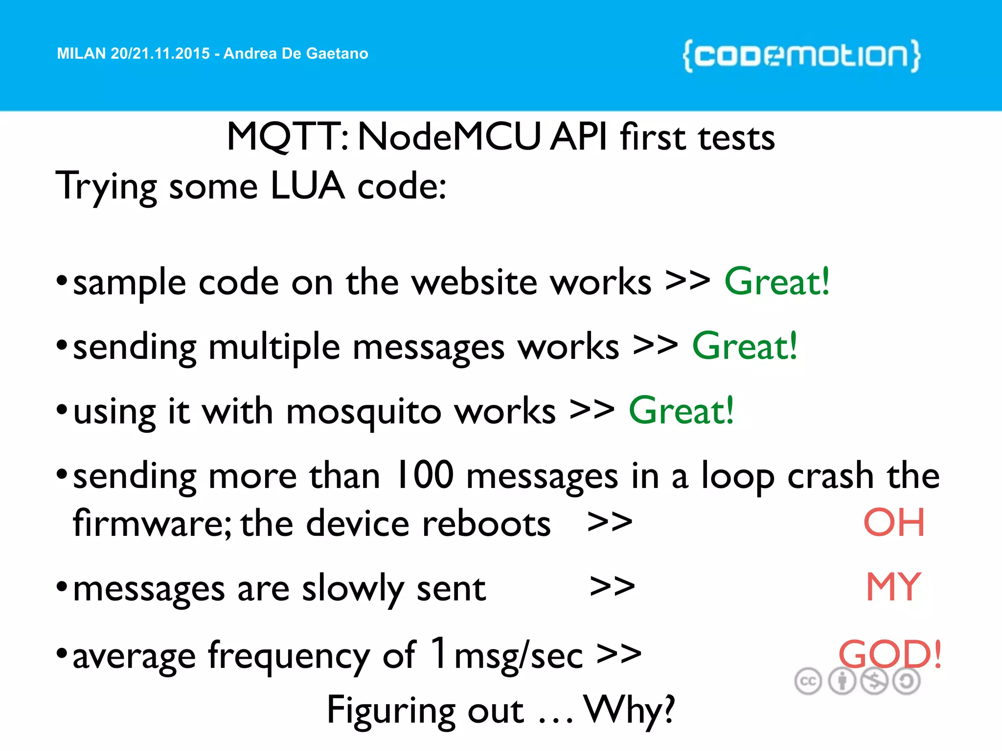 MILAN 20/21.11.2015 - Andrea De Gaetano
MQTT: NodeMCU API ﬁrst tests
Trying some LUA code:
•sample code on the website works >> Great!
•sending multiple messages works >> Great!
•using it with mosquito works >> Great!
•sending more than 100 messages in a loop crash the
ﬁrmware; the device reboots >> OH
•messages are slowly sent >> MY
•average frequency of 1msg/sec >> GOD!
Figuring out … Why?
 