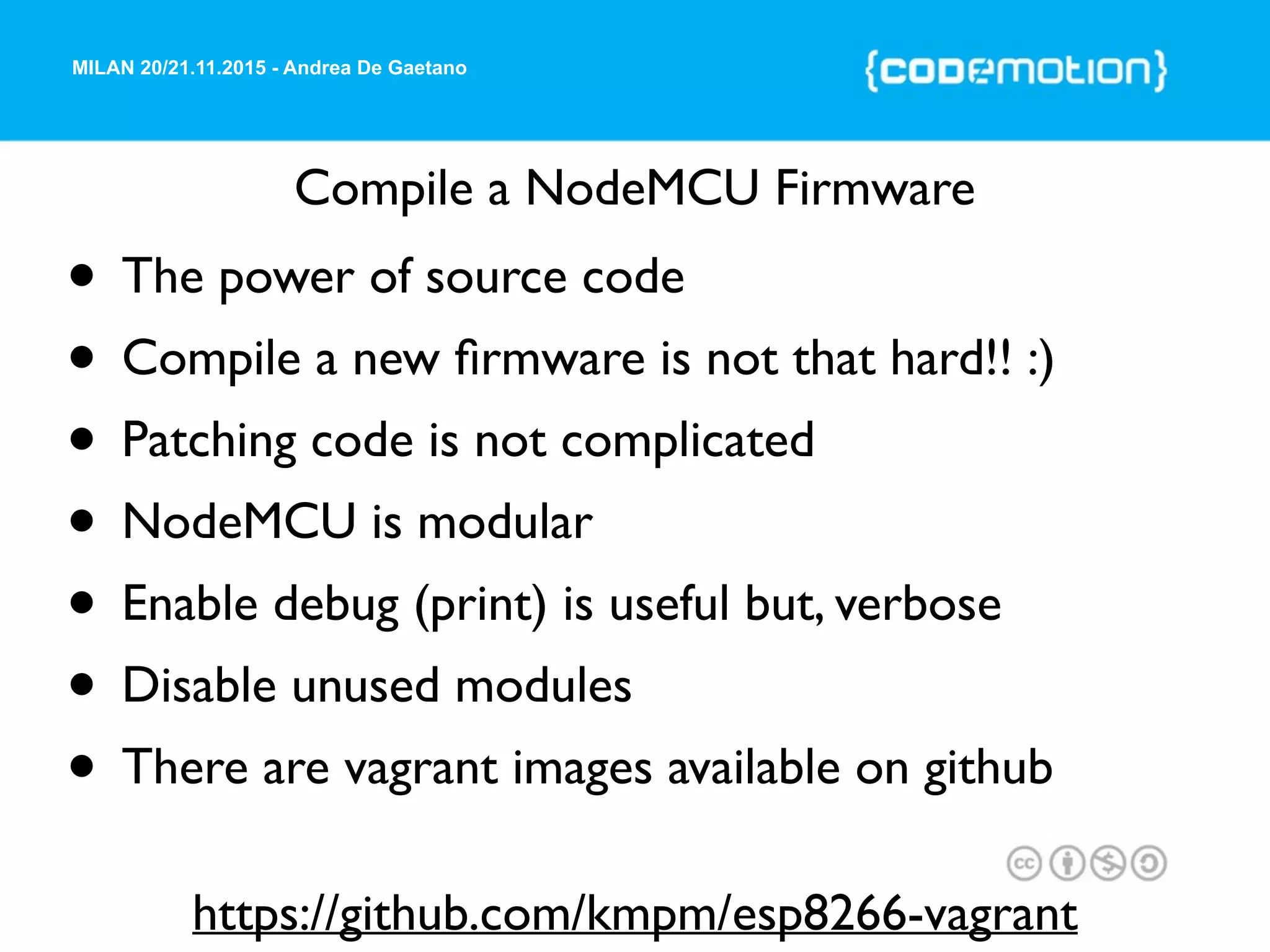 MILAN 20/21.11.2015 - Andrea De Gaetano
Compile a NodeMCU Firmware
• The power of source code
• Compile a new ﬁrmware is not that hard!! :)
• Patching code is not complicated
• NodeMCU is modular
• Enable debug (print) is useful but, verbose
• Disable unused modules
• There are vagrant images available on github
https://github.com/kmpm/esp8266-vagrant
 