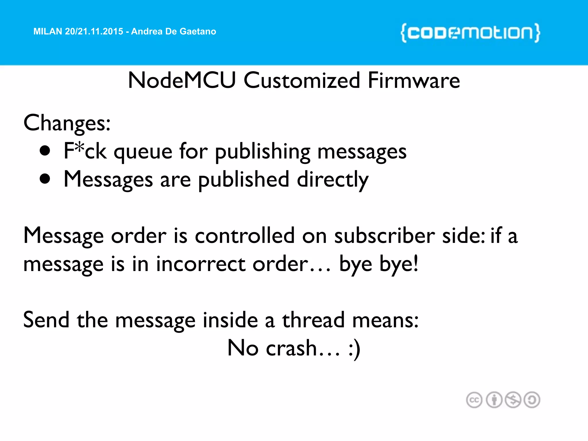 MILAN 20/21.11.2015 - Andrea De Gaetano
NodeMCU Customized Firmware
Changes:
• F*ck queue for publishing messages
• Messages are published directly
Message order is controlled on subscriber side: if a
message is in incorrect order… bye bye!
Send the message inside a thread means:
No crash… :)
 