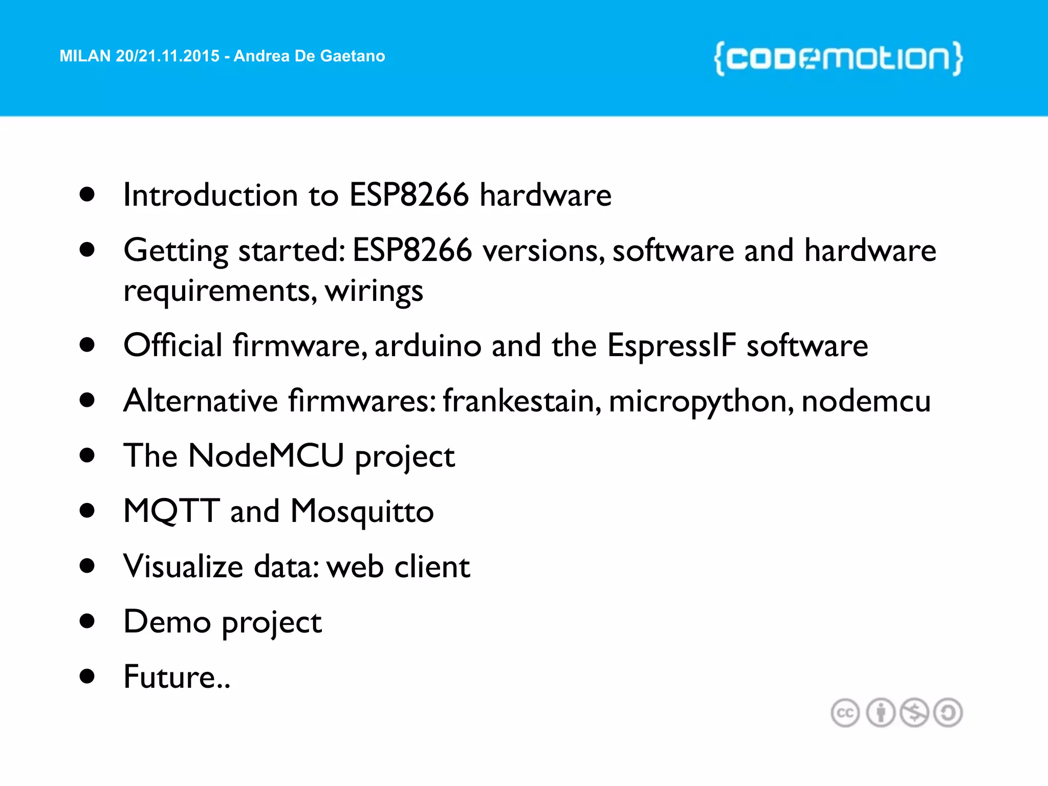 MILAN 20/21.11.2015 - Andrea De Gaetano
• Introduction to ESP8266 hardware
• Getting started: ESP8266 versions, software and hardware
requirements, wirings
• Ofﬁcial ﬁrmware, arduino and the EspressIF software
• Alternative ﬁrmwares: frankestain, micropython, nodemcu
• The NodeMCU project
• MQTT and Mosquitto
• Visualize data: web client
• Demo project
• Future..
 