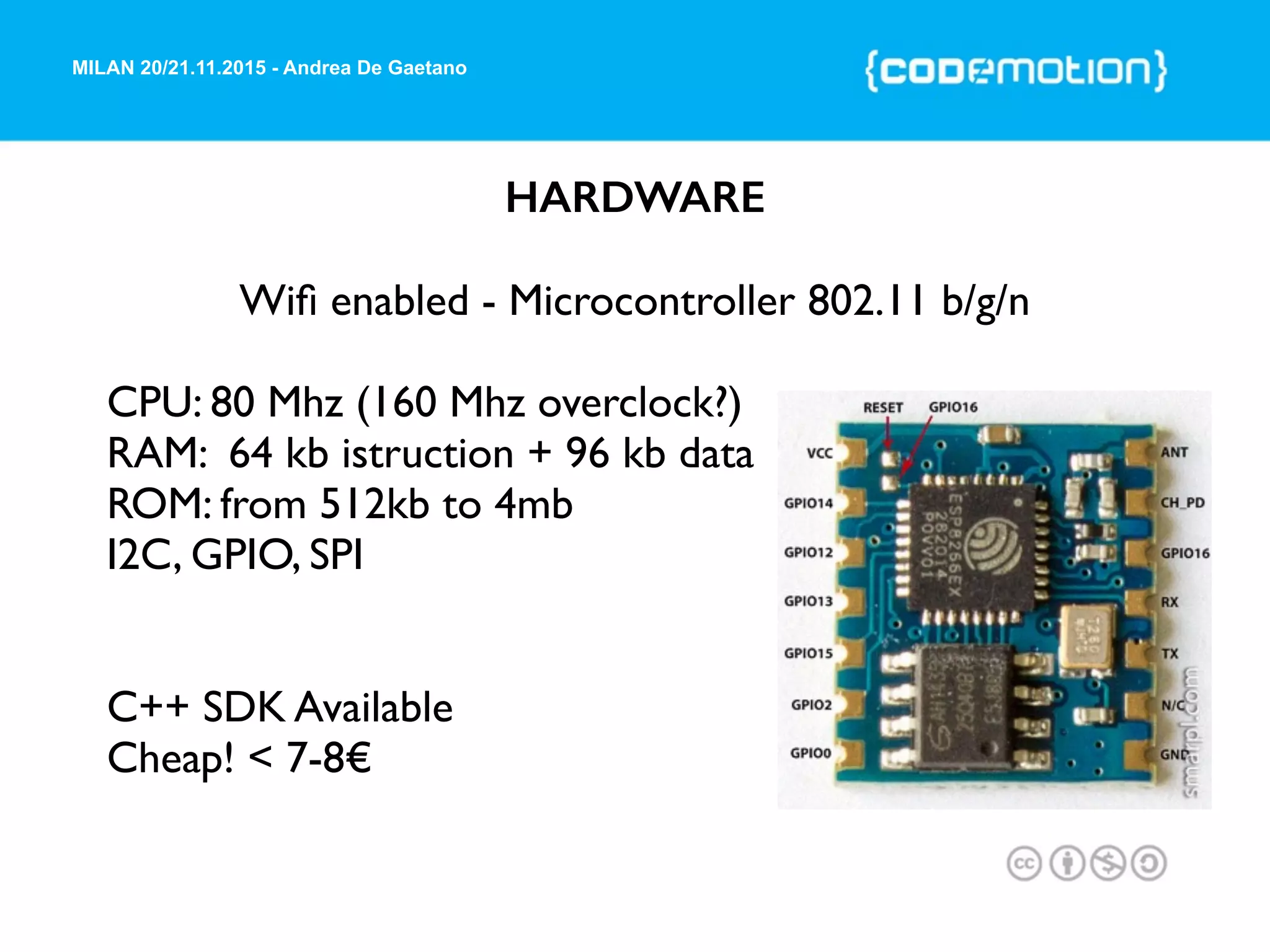 MILAN 20/21.11.2015 - Andrea De Gaetano
HARDWARE
Wiﬁ enabled - Microcontroller 802.11 b/g/n
CPU: 80 Mhz (160 Mhz overclock?)
RAM: 64 kb istruction + 96 kb data
ROM: from 512kb to 4mb
I2C, GPIO, SPI
C++ SDK Available
Cheap! < 7-8€
 