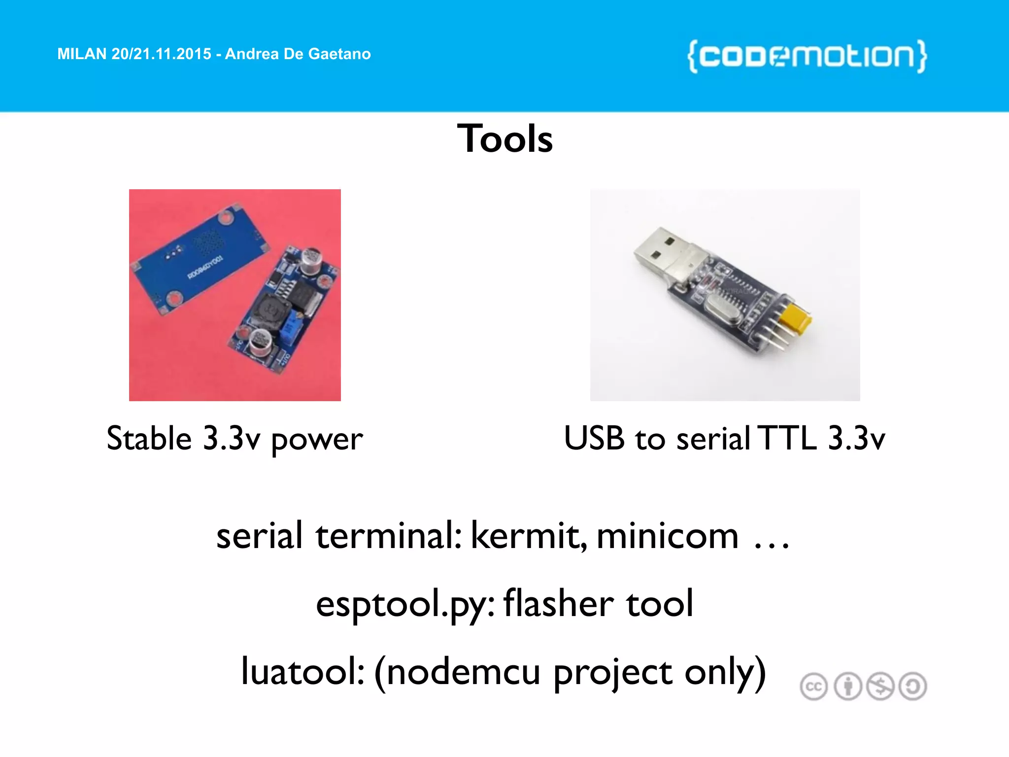 MILAN 20/21.11.2015 - Andrea De Gaetano
Tools
Stable 3.3v power
serial terminal: kermit, minicom …
esptool.py: ﬂasher tool
luatool: (nodemcu project only)
USB to serial TTL 3.3v
 