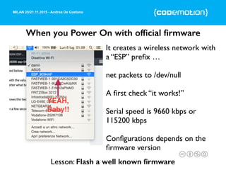 MILAN 20/21.11.2015 - Andrea De Gaetano
When you Power On with ofﬁcial ﬁrmware
It creates a wireless network with
a “ESP” preﬁx …
net packets to /dev/null
A ﬁrst check “it works!”
Serial speed is 9660 kbps or
115200 kbps
Conﬁgurations depends on the
ﬁrmware version
Lesson: Flash a well known ﬁrmware
 