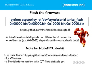 MILAN 20/21.11.2015 - Andrea De Gaetano
Flash the ﬁrmware
Use their ﬂasher: https://github.com/nodemcu/nodemcu-ﬂasher
• for Windows
• a Multiplatform version with QT: Not available yet
Note for NodeMCU devkit
https://github.com/themadinventor/esptool
python esptool.py -p /dev/tty.usbserial write_ﬂash
0x00000 bin/0x00000.bin 0x10000 bin/0x10000.bin
• /dev/tty.usbserial depends on USB to Serial converter
• Addresses (e.g. 0x00000) depends on ﬁrmware, check docs!
 
