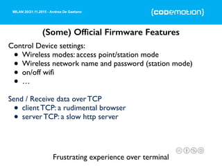 MILAN 20/21.11.2015 - Andrea De Gaetano
(Some) Ofﬁcial Firmware Features
Control Device settings:
• Wireless modes: access point/station mode
• Wireless network name and password (station mode)
• on/off wiﬁ
• …
Send / Receive data over TCP
• client TCP: a rudimental browser
• server TCP: a slow http server
Frustrating experience over terminal
 