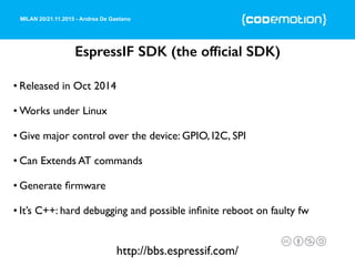 MILAN 20/21.11.2015 - Andrea De Gaetano
EspressIF SDK (the ofﬁcial SDK)
• Released in Oct 2014
• Works under Linux
• Give major control over the device: GPIO, I2C, SPI
• Can Extends AT commands
• Generate ﬁrmware
• It’s C++: hard debugging and possible inﬁnite reboot on faulty fw
http://bbs.espressif.com/
 