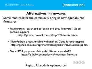 MILAN 20/21.11.2015 - Andrea De Gaetano
Alternatives: Firmwares
Some months later the community bring us new opensource
ﬁrmwares!
• Frankenstein: described as “quick and dirty ﬁrmware”. Good
console support.
https://github.com/nekromant/esp8266-frankenstein
• MicroPython: programmable with python. Good for prototyping
https://github.com/micropython/micropython/tree/master/esp8266
• NodeMCU: programmable with LUA, very good API!
https://github.com/nodemcu/nodemcu-ﬁrmware
Repeat:All code is opensource!
 