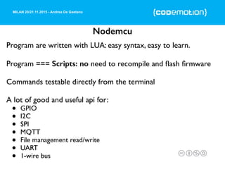 MILAN 20/21.11.2015 - Andrea De Gaetano
Nodemcu
Program are written with LUA: easy syntax, easy to learn.
Program === Scripts: no need to recompile and ﬂash ﬁrmware
Commands testable directly from the terminal
A lot of good and useful api for:
• GPIO
• I2C
• SPI
• MQTT
• File management read/write
• UART
• 1-wire bus
 