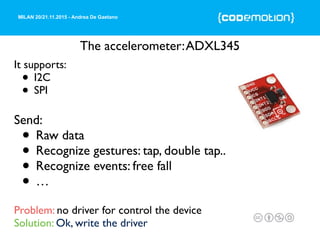 MILAN 20/21.11.2015 - Andrea De Gaetano
The accelerometer:ADXL345
It supports:
• I2C
• SPI
Send:
• Raw data
• Recognize gestures: tap, double tap..
• Recognize events: free fall
• …
Problem: no driver for control the device
Solution: Ok, write the driver
 