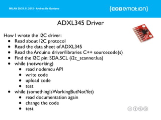 MILAN 20/21.11.2015 - Andrea De Gaetano
ADXL345 Driver
How I wrote the I2C driver:
• Read about I2C protocol
• Read the data sheet of ADXL345
• Read the Arduino driver/libraries C++ sourcecode(s)
• Find the I2C pin: SDA,SCL (i2c_scanner.lua)
• while (notworking)
• read nodemcu API
• write code
• upload code
• test
• while (somethingIsWorkingButNotYet)
• read documentation again
• change the code
• test
 