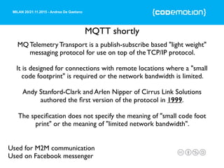 MILAN 20/21.11.2015 - Andrea De Gaetano
MQTT shortly
Used for M2M communication
Used on Facebook messenger
MQ Telemetry Transport is a publish-subscribe based "light weight"
messaging protocol for use on top of the TCP/IP protocol.
It is designed for connections with remote locations where a "small
code footprint" is required or the network bandwidth is limited.
Andy Stanford-Clark and Arlen Nipper of Cirrus Link Solutions
authored the ﬁrst version of the protocol in 1999.
The speciﬁcation does not specify the meaning of "small code foot
print" or the meaning of "limited network bandwidth".
 