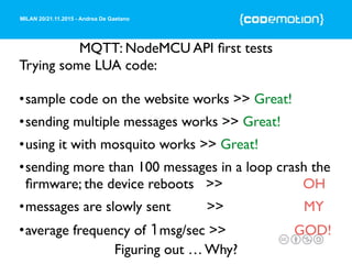 MILAN 20/21.11.2015 - Andrea De Gaetano
MQTT: NodeMCU API ﬁrst tests
Trying some LUA code:
•sample code on the website works >> Great!
•sending multiple messages works >> Great!
•using it with mosquito works >> Great!
•sending more than 100 messages in a loop crash the
ﬁrmware; the device reboots >> OH
•messages are slowly sent >> MY
•average frequency of 1msg/sec >> GOD!
Figuring out … Why?
 