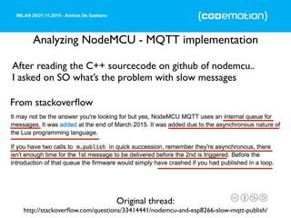MILAN 20/21.11.2015 - Andrea De Gaetano
Analyzing NodeMCU - MQTT implementation
From stackoverﬂow
Original thread:
http://stackoverﬂow.com/questions/33414441/nodemcu-and-esp8266-slow-mqtt-publish/
After reading the C++ sourcecode on github of nodemcu..
I asked on SO what’s the problem with slow messages
 