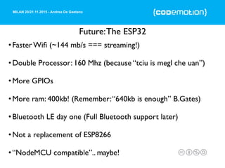 MILAN 20/21.11.2015 - Andrea De Gaetano
Future:The ESP32
•Faster Wiﬁ (~144 mb/s === streaming!)
•Double Processor: 160 Mhz (because “tciu is megl che uan”)
•More GPIOs
•More ram: 400kb! (Remember:“640kb is enough” B.Gates)
•Bluetooth LE day one (Full Bluetooth support later)
•Not a replacement of ESP8266
•“NodeMCU compatible”.. maybe!
 