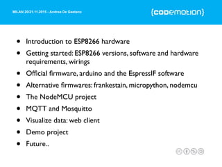 MILAN 20/21.11.2015 - Andrea De Gaetano
• Introduction to ESP8266 hardware
• Getting started: ESP8266 versions, software and hardware
requirements, wirings
• Ofﬁcial ﬁrmware, arduino and the EspressIF software
• Alternative ﬁrmwares: frankestain, micropython, nodemcu
• The NodeMCU project
• MQTT and Mosquitto
• Visualize data: web client
• Demo project
• Future..
 