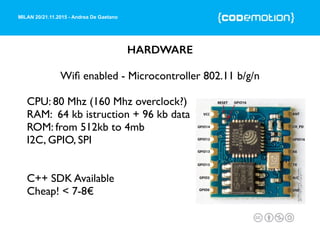 MILAN 20/21.11.2015 - Andrea De Gaetano
HARDWARE
Wiﬁ enabled - Microcontroller 802.11 b/g/n
CPU: 80 Mhz (160 Mhz overclock?)
RAM: 64 kb istruction + 96 kb data
ROM: from 512kb to 4mb
I2C, GPIO, SPI
C++ SDK Available
Cheap! < 7-8€
 