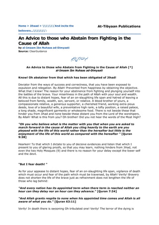 An Advice to those who Abstain from Fighting in the Cause of Allah [*]
al-Imaam Ibn Nuhaas ad-Dimyaati
Know! Oh abstainer from that which has been obligated of Jihad!
Deviator from the ways of success and correctness, that you have been exposed to
expulsion and relegation. By Allah! Prevented from happiness by obtaining the objective.
What that I knew! The reason for your abstinence from fighting and plunging yourself into
the battles of the brave. Your miserliness in the path of Allah with your soul and wealth.
All this is due to distant hopes, fear of an on-slaughting life span and hatred of leaving a
beloved from family, wealth, son, servant, or relative. A blood brother of yours, a
compassionate relative, a generous supporter, a cherished friend, working extra pious
deeds, love of a beautiful wife, a preventative high rank, a lofty position, a raised palace,
a long shade, magnificent garments or wholesome food. There is not beside these that
hinder you from Jihad and none beside these distant you from the Lord of the worshipers.
By Allah! What is this from you? Oh brother! Did you not hear the words of the Most High?
"Oh you who believe what is the matter with you that when you are asked to
march forward in the cause of Allah you cling heavily to the earth are you
pleased with the life of this world rather than the hereafter but little is the
enjoyment of the life of this world as compared with the hereafter " [Quran
9:38]
Hearken! To that which I dictate to you of decisive evidences and listen that which I
present to you of glaring proofs, so that you may learn, nothing hinders from Jihad, not
even the two Holy Mosques (9) and there is no reason for your delay except the lower self
and the devil.
"But I fear death! "
As for your appease to distant hopes, fear of an on-slaughting life span, vigilance of death
which must occur and fear of the path which must be traversed, by Allah! Verily! Bravery
does not shorten the life of the brave just as refrainment does not lengthen the life of
those who lag behind:
"And every nation has its appointed term when there term is reached neither an
hour can they delay nor an hour can they advance." [Quran 7:34]
"And Allah grants respite to none when his appointed time comes and Allah is all
aware of what you do." [Quran 63:11]
Verily! In death there is swooning Oh tribulated one! Verily! The terror of the dying is
Home > Jihaad > 'And incite the
believers...':
At-Tibyaan Publications
An Advice to those who Abstain from Fighting in the
Cause of Allah
by al-Imaam Ibn Nuhaas ad-Dimyaati
Source: ClearGuidance
 