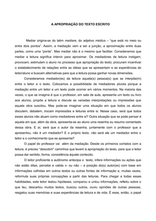 A APROPRIAÇÃO DO TEXTO ESCRITO




        Mediar origina-se do latim mediare, do adjetivo médius – “que está no meio ou
entre dois pontos”. Assim, a mediação vem a ser a junção, a aproximação entre duas
partes, como uma “ponte”. Mas mediar não é o mesmo que facilitar. Consideramos que
mediar a leitura significa intervir para aproximar. Os mediadores de leitura instigam,
provocam, estimulam o aluno no processo que apropriação do texto; procuram incentivar
o estabelecimento de relações entre as idéias que se apresentam e as experiências do
leitor/aluno e buscam alternativas para que a leitura possa ganhar novas dimensões.
      Consideramos mediador(es) da leitura aquela(s) pessoa(s) que se interpõe(m)
entre o leitor e o texto. Colocamos a possibilidade de mediadores plurais porque a
mediação entre um leitor e um texto pode ocorrer em vários momentos. Na maioria das
vezes, o que se imagina é que o professor, em sala de aula, apresenta um texto ou livro
aos alunos, propõe a leitura e discute as variadas interpretações ou impressões que
aquela obra suscitou. Mas pode-se imaginar uma situação em que todos os alunos
discutem, debatem, trocam impressões e leituras entre si. Nesse caso, será que todos
esses alunos não atuam como mediadores entre si? Outra situação que se pode pensar é
aquela em que, além da obra, apresenta-se ao aluno uma resenha ou resumo comentado
dessa obra. E aí, será que o autor da resenha, juntamente com o professor que a
apresentou, não é um mediador? E o próprio texto, não será ele um mediador entre o
leitor e o conhecimento que se apresenta?
      O papel do professor vai além da mediação. Desde os primeiros contatos com a
leitura, é preciso “descobrir” caminhos que levem à apropriação do texto, para que o leitor
possa dar sentido, forma, consistência àquele conteúdo.
      O leitor proficiente e autônomo antecipa o texto, infere informações ou ações que
não estão ditas, percebe e valida v- ou não – a posição do(s) autor(es) com base em
informações colhidas em outros textos ou outras fontes de informação e, muitas vezes,
reformula suas próprias concepções a partir das leituras. Para chegar a todas essas
habilidades, este leitor testou hipóteses, comparou e untou informações, refletiu sobre o
que leu, descartou muitos textos, buscou outros, ouviu opiniões de outras pessoas,
resgatou suas memórias e suas experiências de leitura e de vida. É esse, então, o papel
 