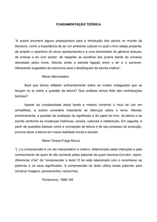 FUNDAMENTAÇÃO TEÓRICA




“A autora enumera alguns pressupostos para a introdução dos alunos no mundo da
literatura, como a importância de ter um ambiente cultural no qual o livro esteja presente,
de ampliar o repertório do aluno apresentando-o a uma diversidade de gêneros textuais,
de ensinar a ler com prazer, de respeitar as escolhas dos jovens diante do universo
desvelado pelos livros. Aborda ainda a estreita ligação entre o ler e o escrever,
oferecendo sugestões de exercícios para o desbloqueio da escrita criativa”.

                   Mirian Mermelstein

      Será que temos refletido suficientemente sobre as muitas indagações que se
lançam no ar sobre a questão da leitura? Que análises temos feito das contribuições
teóricas?

      Apesar da complexidade desta tarefa e mesmo correndo o risco de cair em
armadilhas, a autora considera importante se debruçar sobre o tema. Aborda,
primeiramente, a questão da avaliação do significado e do papel do livro, da leitura e da
escrita conforme as mudanças históricas, sociais, culturais e intelectuais. Em seguida, a
partir de questões básicas como a concepção de leitura e de seu processo de produção,
procura situar a leitura em nossa realidade social e escolar.

                   Maria Tereza Fraga Rocco

“[...] a compreensão é um ato interpretativo e criativo, determinado pelas intenções e pelo
conhecimento de quem lê não somente pelas palavras de quem escreve.Convém, assim,
diferenciar o”ler” do “compreender o texto”.O ler está relacionado com o reconhecer as
palavras e os seus significados. A compreensão do texto utiliza essas palavras para
construir imagens, pensamentos, raciocínios.

                   Pontecorvo, 1999:146
 