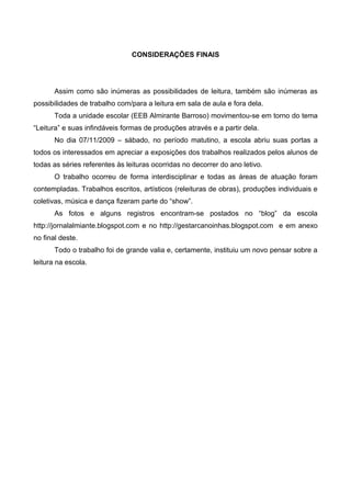 CONSIDERAÇÕES FINAIS




       Assim como são inúmeras as possibilidades de leitura, também são inúmeras as
possibilidades de trabalho com/para a leitura em sala de aula e fora dela.
       Toda a unidade escolar (EEB Almirante Barroso) movimentou-se em torno do tema
“Leitura” e suas infindáveis formas de produções através e a partir dela.
       No dia 07/11/2009 – sábado, no período matutino, a escola abriu suas portas a
todos os interessados em apreciar a exposições dos trabalhos realizados pelos alunos de
todas as séries referentes às leituras ocorridas no decorrer do ano letivo.
       O trabalho ocorreu de forma interdisciplinar e todas as áreas de atuação foram
contempladas. Trabalhos escritos, artísticos (releituras de obras), produções individuais e
coletivas, música e dança fizeram parte do “show”.
       As fotos e alguns registros encontram-se postados no “blog” da escola
http://jornalalmiante.blogspot.com e no http://gestarcanoinhas.blogspot.com e em anexo
no final deste.
       Todo o trabalho foi de grande valia e, certamente, instituiu um novo pensar sobre a
leitura na escola.
 