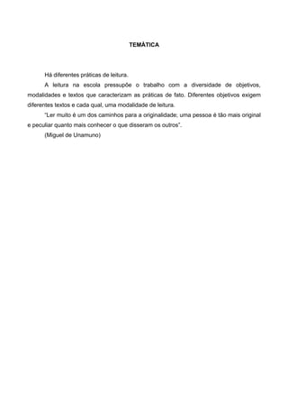 TEMÀTICA




      Há diferentes práticas de leitura.
      A leitura na escola pressupõe o trabalho com a diversidade de objetivos,
modalidades e textos que caracterizam as práticas de fato. Diferentes objetivos exigem
diferentes textos e cada qual, uma modalidade de leitura.
      “Ler muito é um dos caminhos para a originalidade; uma pessoa é tão mais original
e peculiar quanto mais conhecer o que disseram os outros”.
      (Miguel de Unamuno)
 