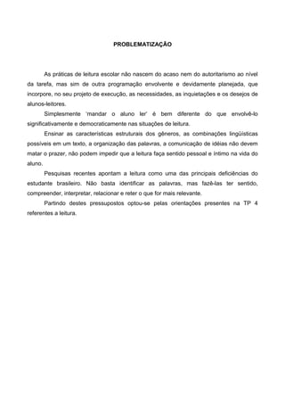 PROBLEMATIZAÇÃO




         As práticas de leitura escolar não nascem do acaso nem do autoritarismo ao nível
da tarefa, mas sim de outra programação envolvente e devidamente planejada, que
incorpore, no seu projeto de execução, as necessidades, as inquietações e os desejos de
alunos-leitores.
         Simplesmente ‘mandar o aluno ler’ é bem diferente do que envolvê-lo
significativamente e democraticamente nas situações de leitura.
         Ensinar as características estruturais dos gêneros, as combinações lingüísticas
possíveis em um texto, a organização das palavras, a comunicação de idéias não devem
matar o prazer, não podem impedir que a leitura faça sentido pessoal e íntimo na vida do
aluno.
         Pesquisas recentes apontam a leitura como uma das principais deficiências do
estudante brasileiro. Não basta identificar as palavras, mas fazê-las ter sentido,
compreender, interpretar, relacionar e reter o que for mais relevante.
         Partindo destes pressupostos optou-se pelas orientações presentes na TP 4
referentes a leitura.
 