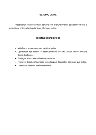 OBJETIVO GERAL




      Proporcionar aos educandos o convívio com a leitura obtendo dela conhecimento e
uma atitude crítico-reflexivo diante de diferentes textos.




                                OBJETIVOS ESPECÍFICOS




      •   Viabilizar o acesso aos mais variados textos.
      •   Oportunizar aos leitores o desenvolvimento de uma atitude crítico reflexiva
          diante dos textos.
      •   Privilegiar a leitura em diferentes instâncias.
      •   Promover debates e/ou mesas redondas para discussões acerca do que foi lido.
      •   Diferenciar literatura de entretenimento.
 