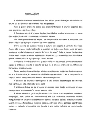 EMBASAMENTO


       A atitude fundamental desenvolvida pela escola para a formação dos alunos é a
leitura. Ela é a extensão da escola na vida das pessoas.
       Tudo o que se ensina na escola está diretamente ligado à leitura e depende dela
para se manter e se desenvolver.
       A função da escola é ensinar (também) novidades, ampliar o repertório do aluno
com exposição de maior diversidade de gêneros textuais.
       Um pressuposto refere-se ao grau de complexidade dos textos e atividades com
textos. Não se deve poupar os alunos de novos desafios.
       Outro aspecto da questão “leitura e cultura” diz respeito à verdade dos livros.
Alguns são levados muito facilmente a acreditar em tudo o que leem, como se quem
publicasse um livro fosse uma espécie de “dono do saber”. Cabe a escola (também) de
fazer o alerta de que, às vezes, a publicação é mais um jogo econômico, uma máquina de
ganhar dinheiro, do que algo que traga cultura e saber.
       Compete a escola levantar essa questão junto aos educandos, promover debates e
aguçar a criticidade quanto a escolha do que ler e em que momento ler. Diferenciar
literatura de entretenimento.
       Todas as disciplinas privilegiam a leitura em diferentes instâncias. Cada professor,
em sua área de atuação, desenvolve atividades que envolvem o ler e compreender –
seguido ou não de reprodução e releitura da atividade proposta.
       A atividade de leitura não corresponde a uma simples decodificação de símbolos,
mas significa, de fato, interpretar o que se lê.
       A prática da leitura se faz presente em nossas vidas desde o momento em que
começamos a “compreender” o mundo a nossa volta.
       A leitura no sentido geral amplia nossos horizontes e nos transporta ao mundo da
imaginação, sem contar os conhecimentos mil que acabamos adquirindo quando
mergulhamos em universos desconhecidos como a literatura policial, a literatura infanto-
juvenil, juvenil, a fantástica, a literatura clássica, além dos artigos políticos, econômicos,
sociais e culturais encontrados nos jornais e em outros veículos de comunicação
impressa.
 
