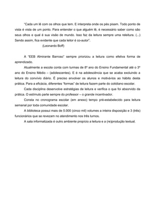 “Cada um lê com os olhos que tem. E interpreta onde os pés pisam. Todo ponto de
vista é vista de um ponto. Para entender o que alguém lê, é necessário saber como são
seus olhos e qual é sua visão de mundo. Isso faz da leitura sempre uma releitura. (...)
Sendo assim, fica evidente que cada leitor é co-autor”.
                    (Leonardo Boff)


      A “EEB Almirante Barroso” sempre priorizou a leitura como efetiva forma de
aprendizado.
      Atualmente a escola conta com turmas de 8º ano do Ensino Fundamental até o 3º
ano do Ensino Médio – (adolescentes). E é na adolescência que se acaba excluindo a
leitura do convívio diário. É preciso envolver os alunos e motivá-los ao hábito desta
prática. Para a eficácia, diferentes “formas” de leitura fazem parte do cotidiano escolar.
      Cada disciplina desenvolve estratégias de leitura e verifica o que foi absorvido da
prática. O estímulo parte sempre do professor – o grande incentivador.
      Consta no cronograma escolar (em anexo) tempo pré-estabelecido para leitura
semanal por toda comunidade escolar.
      A biblioteca possui mais de 5.000 (cinco mil) volumes a inteira disposição e 3 (três)
funcionários que se revezam no atendimento nos três turnos.
      A sala informatizada é outro ambiente propício a leitura e a (re)produção textual.
 