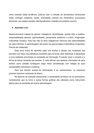 como exemplo desta tendência, pode-se citar a inclusão de temas/eixos transversais
(ética, ecologia, cidadania, saúde, diversidade cultural) nos Parâmetros Curriculares
Nacionais, que exigem equipes interdisciplinares e trabalho em projetos comuns.


   4. Aprender a ser


Desenvolvimento integral da pessoa: inteligência, sensibilidade, sentido ético e estético,
responsabilidade pessoal, espiritualidade, pensamento autônomo e crítico, imaginação,
criatividade iniciativa. Para isso não se deve negligenciar nenhuma das potencialidades
de cada indivíduo. A aprendizagem não poder ser apenas lógico-matemática e lingüística.
Precisa ser intelectual.
       Essa nova forma de aprender pode nos auxiliar a pensar nas mudanças que
precisam ser feitas nas bibliotecas escolares para torná-las mais dinâmicas e adequadas
à nova realidade encontrada na sociedade da informação. É preciso rever o conceito e a
forma de leitura existente nas escolas. É certo afirmar que pessoas informadas de seus
direitos como cidadãs conseguem exigir maior consideração com relação às suas
necessidades individuais e coletivas.
       Para que tenham acesso às informações e ao conhecimento, os indivíduos
precisam dominar o processo de leitura.
       No decorrer da evolução educacional, a necessidade da leitura vai se acentuando,
considerando que os livros e outras formas gráficas são utilizados como instrumento
básico para as atividades de ensino aprendizagem.
 