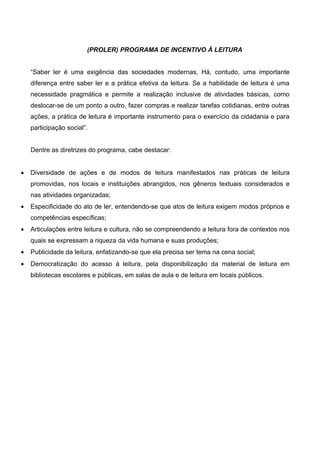 (PROLER) PROGRAMA DE INCENTIVO À LEITURA


    “Saber ler é uma exigência das sociedades modernas, Há, contudo, uma importante
    diferença entre saber ler e a prática efetiva da leitura. Se a habilidade de leitura é uma
    necessidade pragmática e permite a realização inclusive de atividades básicas, como
    deslocar-se de um ponto a outro, fazer compras e realizar tarefas cotidianas, entre outras
    ações, a prática de leitura é importante instrumento para o exercício da cidadania e para
    participação social”.


    Dentre as diretrizes do programa, cabe destacar:


•   Diversidade de ações e de modos de leitura manifestados nas práticas de leitura
    promovidas, nos locais e instituições abrangidos, nos gêneros textuais considerados e
    nas atividades organizadas;
•   Especificidade do ato de ler, entendendo-se que atos de leitura exigem modos próprios e
    competências específicas;
•   Articulações entre leitura e cultura, não se compreendendo a leitura fora de contextos nos
    quais se expressam a riqueza da vida humana e suas produções;
•   Publicidade da leitura, enfatizando-se que ela precisa ser tema na cena social;
•   Democratização do acesso à leitura, pela disponibilização da material de leitura em
    bibliotecas escolares e públicas, em salas de aula e de leitura em locais públicos.
 