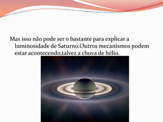 Mas isso não pode ser o bastante para explicar a luminosidade de Saturno.Outros mecanismos podem estar acontecendo,talvez a chuva de hélio.