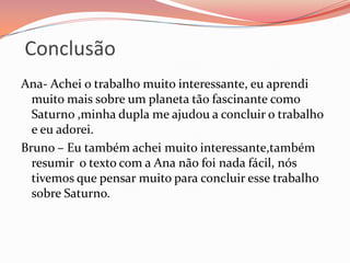 ConclusãoAna- Achei o trabalho muito interessante, eu aprendi muito mais sobre um planeta tão fascinante como Saturno ,minha dupla me ajudou a concluir o trabalho e eu adorei.Bruno – Eu também achei muito interessante,também resumir  o texto com a Ana não foi nada fácil, nós tivemos que pensar muito para concluir esse trabalho sobre Saturno.