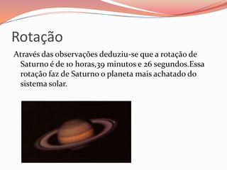 Rotação Através das observações deduziu-se que a rotação de Saturno é de 10 horas,39 minutos e 26 segundos.Essa rotação faz de Saturno o planeta mais achatado do sistema solar.