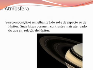 AtmosferaSua composição é semelhante à do sol e de aspecto ao de Júpiter. Suas faixas possuem contrastes mais atenuado do que em relação de Júpiter. 