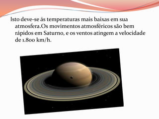 Isto deve-se ás temperaturas mais baixas em sua atmosfera.Os movimentos atmosféricos são bem rápidos em Saturno, e os ventos atingem a velocidade de 1.800 km/h.