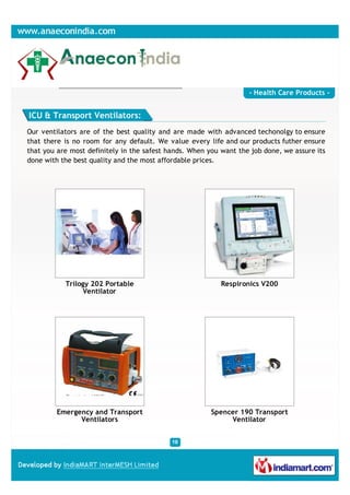 - Health Care Products -


ICU & Transport Ventilators:
Our ventilators are of the best quality and are made with advanced techonolgy to ensure
that there is no room for any default. We value every life and our products futher ensure
that you are most definitely in the safest hands. When you want the job done, we assure its
done with the best quality and the most affordable prices.




           Trilogy 202 Portable                            Respironics V200
                 Ventilator




         Emergency and Transport                        Spencer 190 Transport
               Ventilators                                   Ventilator
 
