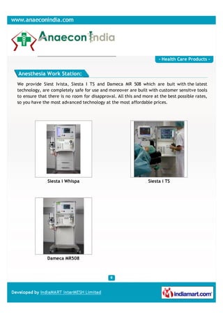 - Health Care Products -


Anesthesia Work Station:
We provide Siest Ivista, Siesta I TS and Dameca MR 508 which are buit with the latest
technology, are completely safe for use and moreover are built with customer sensitve tools
to ensure that there is no room for disapproval. All this and more at the best possible rates,
so you have the most advanced technology at the most affordable prices.




              Siesta i Whispa                                   Siesta i TS




              Dameca MR508
 