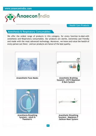- Health Care Products -


Anesthesia & Respiratory Consumables:
We offer the widest range of products in this category, for every function to deal with
anesthesia and Respiratory consumables. Our products are sterile, extremely user friendly
and made with the most advanced technology. Moreover, we know and value the health of
every person out there – and our products are hence of the best quality.




         Anaesthetic Face Masks                         Anesthetic Brathing
                                                     Sysytem - A573 Mapleson
                                                          D Bain System




           Anesthesia Breathing                        Anesthetic Breathing
            Sysytem - Adult &                          Sysytem - Mapleson F
                Paediatric                             Jackson Rees System
 