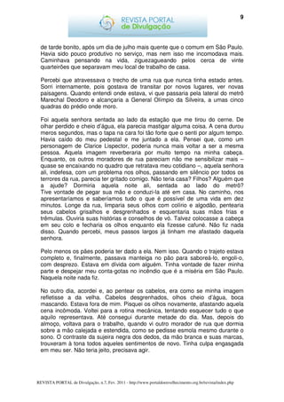 9




  de tarde bonito, após um dia de julho mais quente que o comum em São Paulo.
  Havia sido pouco produtivo no serviço, mas nem isso me incomodava mais.
  Caminhava pensando na vida, ziguezagueando pelos cerca de vinte
  quarteirões que separavam meu local de trabalho de casa.

  Percebi que atravessava o trecho de uma rua que nunca tinha estado antes.
  Sorri internamente, pois gostava de transitar por novos lugares, ver novas
  paisagens. Quando entendi onde estava, vi que passaria pela lateral do metrô
  Marechal Deodoro e alcançaria a General Olímpio da Silveira, a umas cinco
  quadras do prédio onde moro.

  Foi aquela senhora sentada ao lado da estação que me tirou do cerne. De
  olhar perdido e cheio d’água, ela parecia mastigar alguma coisa. A cena durou
  meros segundos, mas o tapa na cara foi tão forte que o senti por algum tempo.
  Havia caído do meu pedestal e me juntado a ela. Pensei que, como um
  personagem de Clarice Lispector, poderia nunca mais voltar a ser a mesma
  pessoa. Aquela imagem reverberaria por muito tempo na minha cabeça.
  Enquanto, os outros moradores de rua pareciam não me sensibilizar mais –
  quase se encaixando no quadro que retratava meu cotidiano –, aquela senhora
  ali, indefesa, com um problema nos olhos, passando em silêncio por todos os
  terrores da rua, parecia ter gritado comigo. Não teria casa? Filhos? Alguém que
  a ajude? Dormiria aquela noite ali, sentada ao lado do metrô?
  Tive vontade de pegar sua mão e conduzi-la até em casa. No caminho, nos
  apresentaríamos e saberíamos tudo o que é possível de uma vida em dez
  minutos. Longe da rua, limparia seus olhos com colírio e algodão, pentearia
  seus cabelos grisalhos e desgrenhados e esquentaria suas mãos frias e
  trêmulas. Ouviria suas histórias e conselhos de vó. Talvez colocasse a cabeça
  em seu colo e fecharia os olhos enquanto ela fizesse cafuné. Não fiz nada
  disso. Quando percebi, meus passos largos já tinham me afastado daquela
  senhora.

  Pelo menos os pães poderia ter dado a ela. Nem isso. Quando o trajeto estava
  completo e, finalmente, passava manteiga no pão para saboreá-lo, engoli-o,
  com desprezo. Estava em dívida com alguém. Tinha vontade de fazer minha
  parte e despejar meu conta-gotas no incêndio que é a miséria em São Paulo.
  Naquela noite nada fiz.

  No outro dia, acordei e, ao pentear os cabelos, era como se minha imagem
  refletisse a da velha. Cabelos desgrenhados, olhos cheio d’água, boca
  mascando. Estava fora de mim. Pisquei os olhos novamente, afastando aquela
  cena incômoda. Voltei para a rotina mecânica, tentando esquecer tudo o que
  aquilo representava. Até consegui durante metade do dia. Mas, depois do
  almoço, voltava para o trabalho, quando vi outro morador de rua que dormia
  sobre a mão calejada e estendida, como se pedisse esmola mesmo durante o
  sono. O contraste da sujeira negra dos dedos, da mão branca e suas marcas,
  trouxeram à tona todos aqueles sentimentos de novo. Tinha culpa engasgada
  em meu ser. Não teria jeito, precisava agir.




REVISTA PORTAL de Divulgação, n.7, Fev. 2011 - http://www.portaldoenvelhecimento.org.br/revista/index.php
 