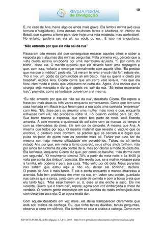 10




  E, no caso de Ana, havia algo de ainda mais grave. Ela lembra minha avó (sua
  ternura e fragilidade). Uma dessas mulheres fortes e lutadoras do interior do
  Brasil, que superou a fome para viver hoje uma vida modesta, mas confortável.
  No entanto, poderia ser ela ali, ou você, ou eu... E isso me angustiava.

  “Não entendo por que ela não sai da rua”

  Passaram oito meses até que conseguisse encarar aqueles olhos e saber a
  resposta para algumas das minhas perguntas. Pela primeira vez, percebi que a
  vista direita estava encoberta por uma membrana azulada. “É por conta do
  bicho”, disse ela. O marido explicou que ela deveria fazer uma raspagem e
  que, com isso, voltaria a enxergar normalmente com aquele olho. “Eu preciso
  que marque o médico”, pede ela. “Já vieram te levar e você não foi”, rebate ele.
  “Foi o Ivo, um gordo da comunidade ali em baixo, mas eu queria ir direto pro
  hospital”, explica Ana. Cícero conta que um carro veio levá-la, mas que ela
  ficou com medo e pediu que voltassem no outro dia. Agora, Ana espera que a
  cirurgia seja marcada e diz que depois vai sair da rua. “Só estou esperando
  isso”, promete, como se tentasse convencer a si mesma.

  “Eu não entendo por que ela não sai da rua”, desabafa Cícero. Ele repete a
  frase por mais duas ou três vezes enquanto conversamos. Conta que tem uma
  casa fechada em Mauá e que foram para a rua após uma cunhada “encrencar”
  com Ana. “Ela disse para eu arrumar uma mulher mais nova e que, enquanto
  estivesse com ela, não precisava voltar lá. Foi quando viemos para cá”, diz.
  Sua barba branca e espessa, que cobre boa parte do rosto, está ficando
  amarela. A pele morena e queimada do sol sofre com as marcas do tempo e
  com as intempéries do clima. Ele tem cor de concreto. A mesma que Ana. A
  mesma que todos por aqui. O mesmo material que reveste o viaduto que os
  encobre, o canteiro onde dormem, os prédios que os cercam e o órgão que
  pulsa no peito de quem nem os percebe mais ali. Talvez por tudo ser da
  mesma cor, haja mesmo dificuldade em percebê-los. Talvez eu só tenha
  notado Ana por que, em meio a tanto concreto, seus olhos ainda brilhem, não
  por ainda ter a chama da vida dentro de si, mas por chorar a morte de cada dia.
  Ela lacrimeja, enquanto Cícero diz que, por conta do barulho, “não dorme nem
  um segundo”. “O movimento diminui 70% a partir da meia-noite e às 4h30 já
  volta por conta dos ônibus”, constata. Ele revela que, se a mulher voltasse para
  a família, ele poderia ir para sua casa. “Não volto por dó dela. Meus parentes
  não sabem que estou aqui e não vou deixar ela sozinha”, declara.
  O pranto de Ana é mais fundo. E ela o conta enquanto o marido atravessa a
  avenida. Não tem problemas em viver na rua, em beber seu corote, guardado
  nas caixas que a cerca, junto com um pote de comida e com a bolsa preta que
  ela tanto fuça. “Mas esse homem aí, ô, esse aí me enche o saco. Ele me
  violenta. Quero que o tirem daí”, repete, agora com voz embargada e choro de
  verdade. O homem gordo encostado em sua cadeira de rodas enferrujada olha
  com desprezo para ela. O ar agora exala dor.

  Com aquele desabafo em voz mole, ela deixa transparecer claramente que
  está sob efeitos da cachaça. Eu, que tinha tantas dúvidas, tantas perguntas,
  observo a cena em silêncio. Ela também se cala e abaixa a cabeça. Como num


REVISTA PORTAL de Divulgação, n.7, Fev. 2011 - http://www.portaldoenvelhecimento.org.br/revista/index.php
 