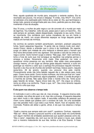 11




  filme, aquele quadrado de mundo para, enquanto o restante acelera. Ela se
  recompõe aos poucos, me encara e despeja: “E então, meu filho?!”. Era como
  se cobrasse uma explicação pelo motivo de eu estar ali. Ela, que lacrimejava o
  tempo todo, parecia envergonhada pelo seu choro, pedindo para eu dizer algo,
  invertendo o foco da situação.

  Aos 70 anos, a mulher de pele negra e cor de concreto vê o mundo por meio
  de lágrimas. Vou trabalhar, volto da aula, passo para ir para um barzinho... Ela
  está sempre ali, sentada, cabelo despenteado, resignada no seu canto. Cícero
  se movimenta. Ora confabula com outros moradores de rua em frente à
  estação de metrô, ora ocupa diferentes espaços ao longo daquele grande
  viaduto em formato de minhoca.

  Os vizinhos do canteiro também perambulam, esmolam, praticam pequenos
  furtos, fazem pequenas fogueiras. “A gente não se mistura muito com eles”,
  revela Cícero, dando a entender que o clima é de hostilidade. De repente,
  surge um deles com metade de uma melancia e oferece para o homem que
  Ana havia denunciado como seu agressor. Ele sacode a cara de lua cheia e se
  nega a comer. Outro homem surge e ordena: “Não joga, não!”. Sem cerimônia,
  toma a fruta do outro que mal consegue se equilibrar nas próprias pernas e
  ameaça a tombar. Novamente sinto medo. Eles poderiam me notar e
  questionar minha presença em seu território. Mas estão mais preocupados
  consigo mesmo, um em sugar as últimas gotas daquela melancia, e outro em
  prolongar ao máximo o calor que a cachaça lhe provocava naquele momento.
  Quando o céu fica cor de chumbo ele também lacrimeja. Estava assim, naquela
  sexta-feira, 29 de janeiro, quando vou procurar Ana pela manhã.
  Provavelmente ainda não tinha bebido naquele dia e não estava para muito
  papo. Cícero havia saído. Como muitas mulheres, ela tinha que ficar em “casa”
  para cuidar do que lhe pertencia: alguns papelões, a bolsa, o corote de pinga e
  a marmita de comida. Não sabia dizer onde o marido tinha ido. Tento puxar
  papo falando do tempo. “Agora chove todo dia, né?”. Ela ergue os ombros,
  revira os olhos e se conforma. “Fazer o que, né?”. Seu único lamento naquela
  manhã é o olho que coça.

  É ela quem nos observa o tempo todo

  O incômodo é com o olho que não vê, mas enxerga. A cegueira branca está,
  na verdade, nos olhos de quem a vê, mas não a enxerga. A cegueira daqueles
  que vêem muito e não captam nada. A escuridão cotidiana de pessoas que
  vivem numa cidade que padece com o excesso de tudo. De uma sociedade
  que não percebe mais o que está a sua frente. Assim, ficar ali exposta não a
  incomoda. Poderia até afetar a gente, afinal, é ela que nos observa o tempo
  todo.

  “Cadê a menina que sempre está com você?”, questiona. Confuso, respondo:
  “Não sei”. Afinal, sempre a procurei sozinho e ela devia estar me confundindo
  com algum membro de entidades assistenciais que ajudam pessoas como ela.
  “Deu o cano”, respondeu ela, com sua voz de tom grave e rouco, que, aliada
  com a maneira malevolente da sua fala, lembra a da Elza Soares. A frase


REVISTA PORTAL de Divulgação, n.7, Fev. 2011 - http://www.portaldoenvelhecimento.org.br/revista/index.php
 