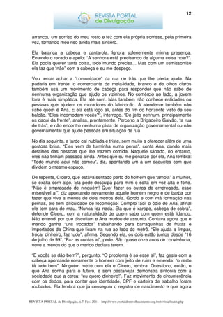 12




  arrancou um sorriso do meu rosto e fez com ela própria sorrisse, pela primeira
  vez, tornando meu riso ainda mais sincero.

  Ela balança a cabeça e cantarola. Ignora solenemente minha presença.
  Entendo o recado e apelo: “A senhora está precisando de alguma coisa hoje?”.
  Ela podia querer tanta coisa, todo mundo precisa... Mas com um semissorriso
  ela faz que “não” com a cabeça e eu me despeço.

  Vou tentar achar a “comunidade” da rua de trás que lhe oferta ajuda. Na
  padaria em frente, o comerciante de meia-idade, branco e de olhos claros
  também usa um movimento de cabeça para responder que não sabe de
  nenhuma organização que ajude os vizinhos. No comércio ao lado, a jovem
  loira é mais simpática. Ela até sorri. Mas também não conhece entidades ou
  pessoas que ajudem os moradores do Minhocão. A atendente também não
  sabe quem é Ana. E ela está logo ali, antes do fim do horizonte visto de seu
  balcão. “Eles incomodam vocês?”, interrogo. “De jeito nenhum, principalmente
  os daqui da frente”, analisa, prontamente. Percorro a Brigadeiro Galvão, “a rua
  de trás”, e não encontro nenhuma pista de organização governamental ou não
  governamental que ajude pessoas em situação de rua.

  No dia seguinte, a tarde cai nublada e triste, sem muito a oferecer além de uma
  gostosa brisa. “Eles vem de turminha numa perua”, conta Ana, dando mais
  detalhes das pessoas que lhe trazem comida. Naquele sábado, no entanto,
  eles não tinham passado ainda. Antes que eu me penalize por ela, Ana lembra:
  “Todo mundo aqui não comeu”, diz, apontando um a um daqueles com que
  dividem o mesmo espaço.

  De repente, Cícero, que estava sentado perto do homem que “amola” a mulher,
  se exalta com algo. Ela pede desculpa para mim e solta em voz alta e forte.
  “Não é empregado de ninguém! Quer fazer os outros de empregado, esse
  miserável aí”, diz apontando novamente aquele homem negro e de barba por
  fazer que vive a menos de dois metros dela. Gordo e com má formação nas
  pernas, ele tem dificuldade de locomoção. Compro fácil o ódio de Ana, afinal
  ele tem cara de mau. “Nunca fez nada. Ela que é xarope, cabeça de cobra”,
  defende Cícero, com a naturalidade de quem sabe com quem está lidando.
  Não entendi por que discutiam e Ana mudou de assunto. Contava agora que o
  marido ganha “uns trocados” trabalhando para barraquinhas de frutas e
  importados da China que ficam na rua ao lado do metrô. “Ele ajuda a limpar,
  trocar dinheiro, faz tudo”, afirma. Segundo ela, os dois estão juntos desde “16
  de julho de 99”. “Faz as contas aí”, pede. São quase onze anos de convivência,
  nove a menos do que o marido declara terem.

  “E vocês se dão bem?”, pergunto. “O problema é só esse aí”, faz gesto com a
  cabeça apontando novamente o homem com jeito de ruim e emenda: “o resto
  tá tudo bem”. Ninguém mexe com ela e Cícero, lembra. Questiono, então, o
  que Ana sonha para o futuro, e sem pestanejar demonstra sintonia com a
  sociedade que a cerca: “eu quero dinheiro!”. Faz movimento de circunferência
  com os dedos, para contar que identidade, CPF e carteira de trabalho foram
  roubados. Ela lembra que já conseguiu o registro de nascimento e que agora


REVISTA PORTAL de Divulgação, n.7, Fev. 2011 - http://www.portaldoenvelhecimento.org.br/revista/index.php
 